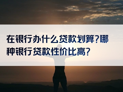 在银行办什么贷款划算？哪种银行贷款性价比高？