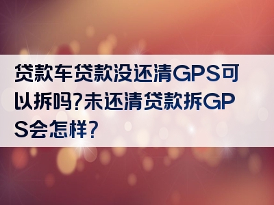 贷款车贷款没还清GPS可以拆吗？未还清贷款拆GPS会怎样？