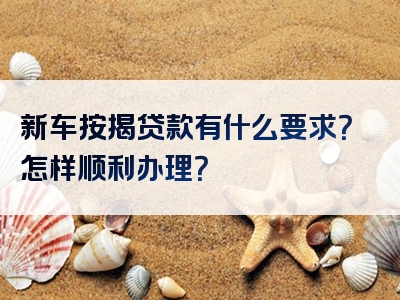 新车按揭贷款有什么要求？怎样顺利办理？