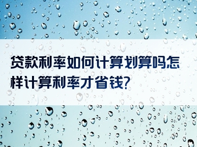 贷款利率如何计算划算吗怎样计算利率才省钱?