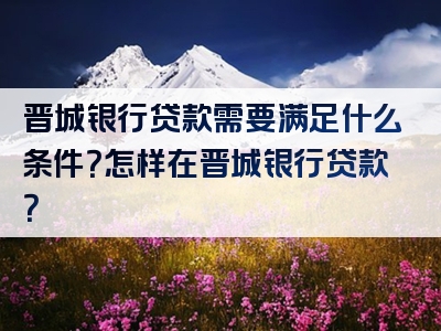 晋城银行贷款需要满足什么条件？怎样在晋城银行贷款？