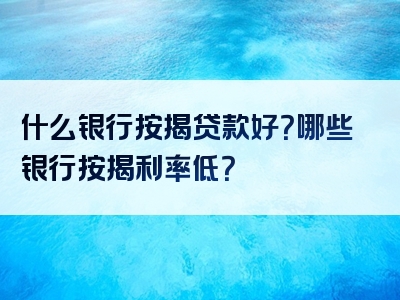 什么银行按揭贷款好？哪些银行按揭利率低？