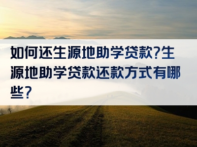 如何还生源地助学贷款？生源地助学贷款还款方式有哪些？