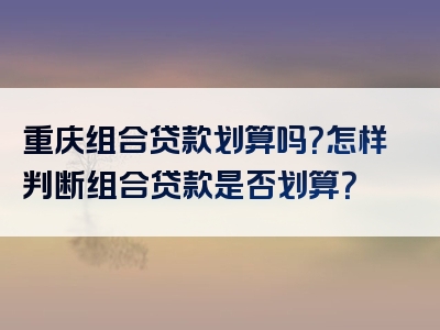 重庆组合贷款划算吗？怎样判断组合贷款是否划算？