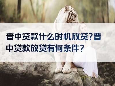 晋中贷款什么时机放贷？晋中贷款放贷有何条件？