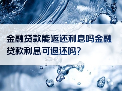 金融贷款能返还利息吗金融贷款利息可退还吗？