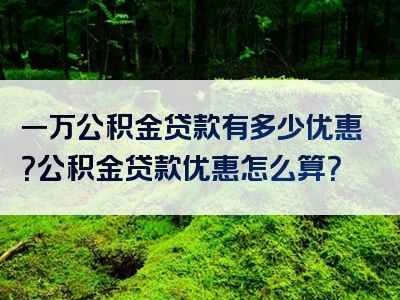 一万公积金贷款有多少优惠？公积金贷款优惠怎么算？