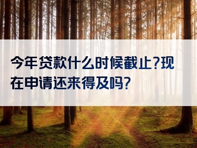 今年贷款什么时候截止？现在申请还来得及吗？