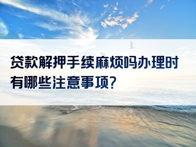 贷款解押手续麻烦吗办理时有哪些注意事项？