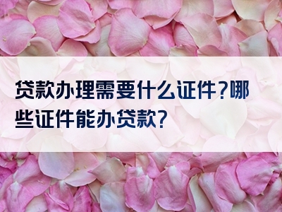 贷款办理需要什么证件？哪些证件能办贷款？