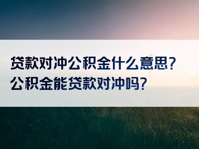 贷款对冲公积金什么意思？公积金能贷款对冲吗？