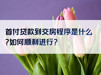 首付贷款到交房程序是什么？如何顺利进行？