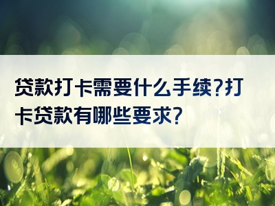 贷款打卡需要什么手续？打卡贷款有哪些要求？