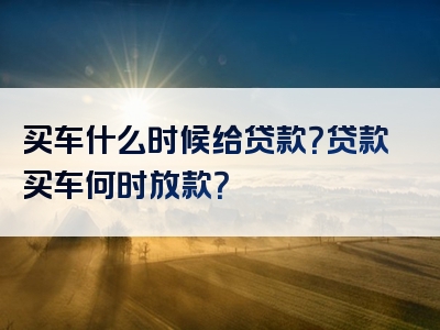 买车什么时候给贷款？贷款买车何时放款？