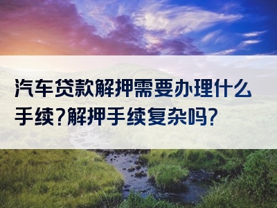 汽车贷款解押需要办理什么手续？解押手续复杂吗？