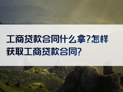 工商贷款合同什么拿？怎样获取工商贷款合同？