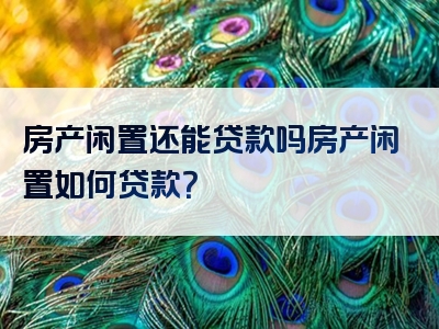 房产闲置还能贷款吗房产闲置如何贷款？