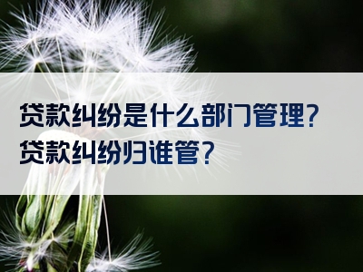 贷款纠纷是什么部门管理？贷款纠纷归谁管？