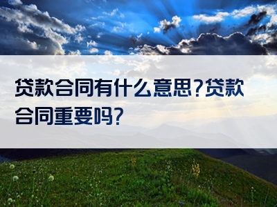 贷款合同有什么意思？贷款合同重要吗？