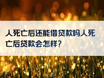 人死亡后还能借贷款吗人死亡后贷款会怎样？