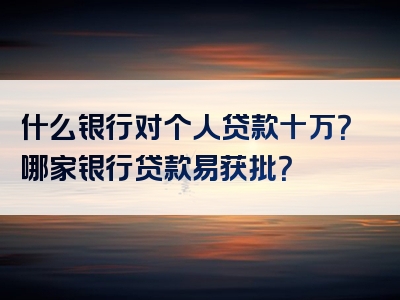 什么银行对个人贷款十万？哪家银行贷款易获批？