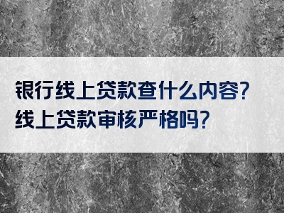 银行线上贷款查什么内容？线上贷款审核严格吗？