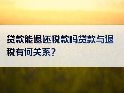 贷款能退还税款吗贷款与退税有何关系？