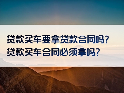 贷款买车要拿贷款合同吗？贷款买车合同必须拿吗？