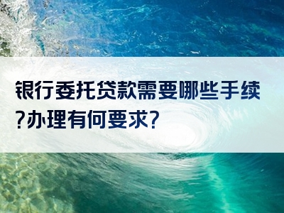 银行委托贷款需要哪些手续？办理有何要求？