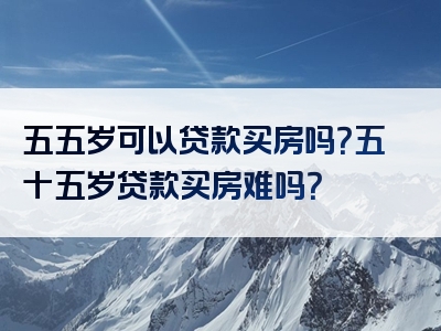 五五岁可以贷款买房吗？五十五岁贷款买房难吗？