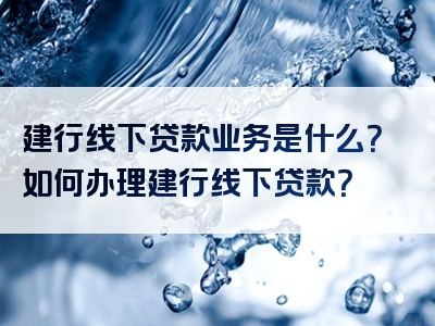 建行线下贷款业务是什么？如何办理建行线下贷款？