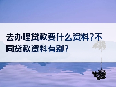 去办理贷款要什么资料？不同贷款资料有别？