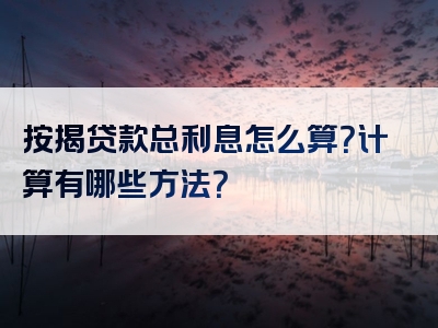 按揭贷款总利息怎么算？计算有哪些方法？