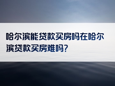 哈尔滨能贷款买房吗在哈尔滨贷款买房难吗？