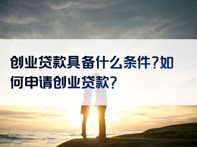 创业贷款具备什么条件？如何申请创业贷款？