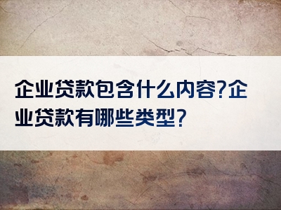 企业贷款包含什么内容？企业贷款有哪些类型？