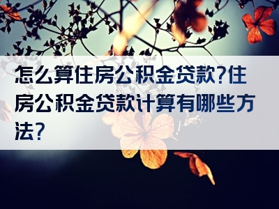 怎么算住房公积金贷款？住房公积金贷款计算有哪些方法？