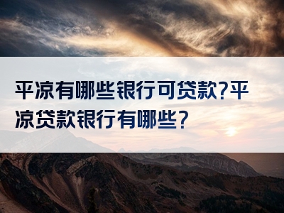 平凉有哪些银行可贷款？平凉贷款银行有哪些？