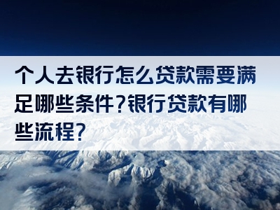 个人去银行怎么贷款需要满足哪些条件？银行贷款有哪些流程？