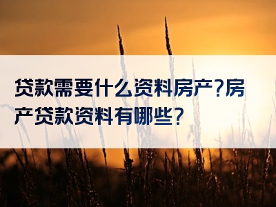 贷款需要什么资料房产？房产贷款资料有哪些？