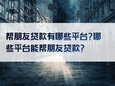 帮朋友贷款有哪些平台？哪些平台能帮朋友贷款？