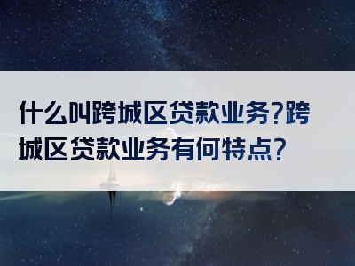 什么叫跨城区贷款业务？跨城区贷款业务有何特点？