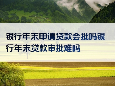 银行年末申请贷款会批吗银行年末贷款审批难吗