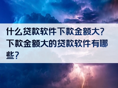 什么贷款软件下款金额大？下款金额大的贷款软件有哪些？