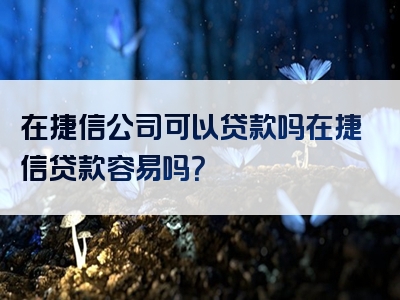 在捷信公司可以贷款吗在捷信贷款容易吗？