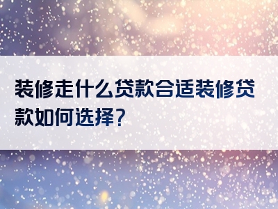 装修走什么贷款合适装修贷款如何选择？