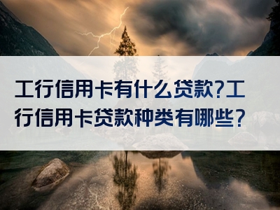 工行信用卡有什么贷款？工行信用卡贷款种类有哪些？