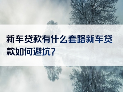 新车贷款有什么套路新车贷款如何避坑？