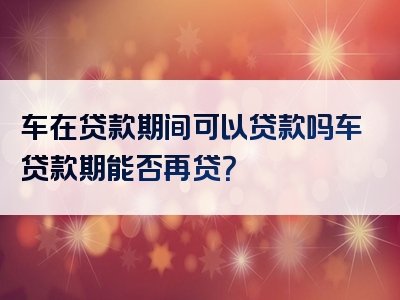 车在贷款期间可以贷款吗车贷款期能否再贷？