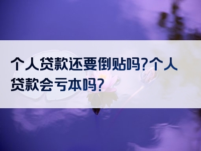 个人贷款还要倒贴吗？个人贷款会亏本吗？